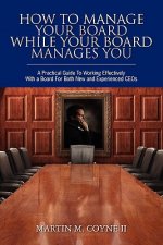 How To Manage Your Board While Your Board Manages You: A Practical Guide To Working Effectively With a Board For Both New and Experienced CEOs