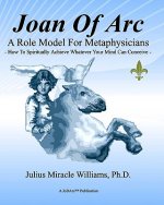 Joan Of Arc: A Role Model For Metaphysicians: How To Spiritually Achieve Whatever Your Mind Can Conceive