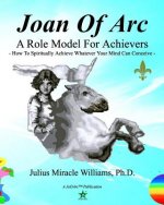 Joan Of Arc: A Role Model For Achievers: How To Spiritually Achieve Whatever Your Mind Can Conceive