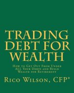 Trading Debt For Wealth: How To Get Out From Under All Your Debts And Build Wealth For Retirement