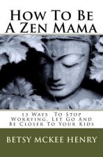 How To Be A Zen Mama: 13 Ways To Let Go, Stop Worrying and Be Closer to Your Kids