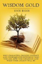 Wisdom Gold: Why Character, Choices, Conduct and Consequences Determine Who You Are, How You Influence and What Your Legacy Will Be