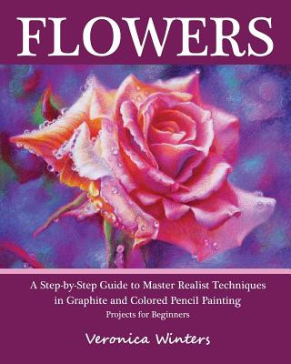 Flowers: A Step-By-Step Guide to Master Realist Techniques in Graphite and Colored Pencil Painting: Drawing Projects for Beginn