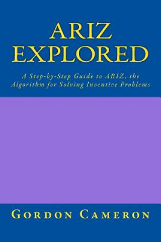 Ariz Explored: A step-by-step guide to ARIZ, the Algorithm for Solving Inventive Problems