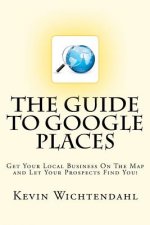 The Guide To Google Places: Get Your Local Business On The Map and Let Your Prospects Find You!