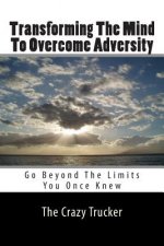 Transforming The Mind To Overcome Adversity: Go Beyond The Limits You Once Knew