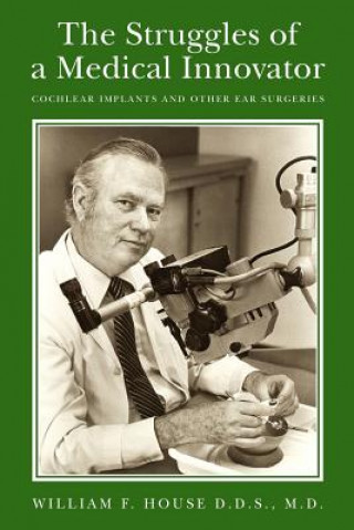 The Struggles of a Medical Innovator: Cochlear Implants and Other Ear Surgeries: A Memoir by William F. House, D.D.S., M.D.