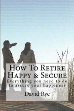 How To Retire Happy & Secure: Everything you need to do to assure your happiness