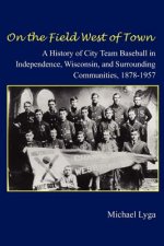 On the Field West of Town: A History of City Team Baseball in Independence, Wisconsin, and Surrounding Communities, 1878-1957