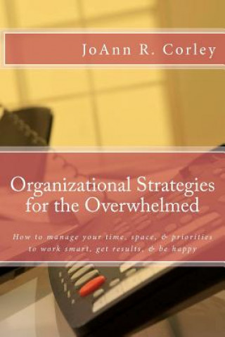 Organizational Strategies for the Overwhelmed: How to manage your time, space, & priorities to work smart, get results, & be happy