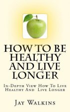 How To Be Healthy And Live Longer: In-Depth View How To Live Healthy And Live Longer