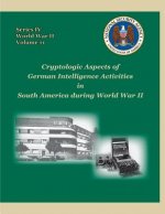 Cryptologic Aspects of German Intelligence Activities in South America during World War II: Series IV, World War II, Volume 11