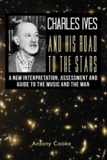 Charles Ives and his Road to the Stars: A New Interpretation, Assessment and Guide to the Music and the Man