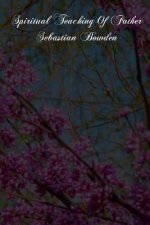 Spiritual Teaching Of Father Sebastian Bowden: Of The London Oratory Consisting Of Counsels On Various Subjects, Notes Of Addresses And Letters