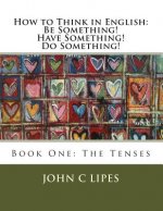 How to Think in English: Be Something! Have Something! Do Something!: Book One: The Tenses