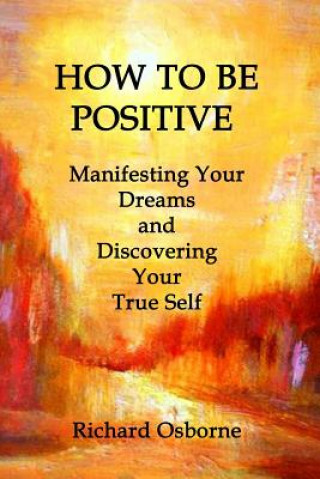 How To Be Positive: Manifesting Your Dreams and Discovering Your True Self