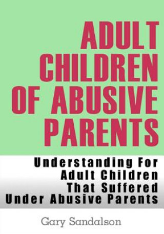 Adult Children of Abusive Parents: Understanding For Adult Children That Suffered Under Abusive Parents