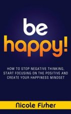 Be Happy! - How to Stop Negative Thinking, Start Focusing on the Positive, and Create Your Happiness Mindset