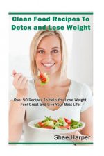Clean Food Recipes to Detox and Lose Weight: Over 50 Recipes to Help You Lose Weight, Feel Great and Live Your Best Life!