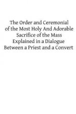 The Order and Ceremonial of the Most Holy And Adorable Sacrifice of the Mass: Explained in a Dialogue Between a Priest and a Convert