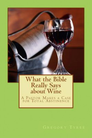 What the Bible Really Says about Wine: A Pastor Makes a Case for Total Abstinence