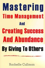 Mastering Time Management And Creating Success And Abundance By Giving To Othe