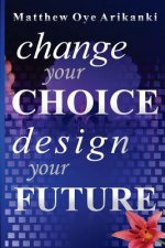 Change Your Choice, Design Your Future: How to create a great future; get what you want and live a fulfilling life