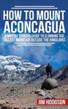 How To Mount Aconcagua: A Mostly Serious Guide to Climbing the Tallest Mountain Outside the Himalayas
