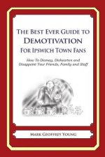The Best Ever Guide to Demotivation for Ipswich Town Fans: How To Dismay, Dishearten and Disappoint Your Friends, Family and Staff