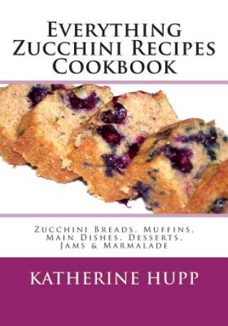 Everything Zucchini Recipes Cookbook: Zucchini Breads, Muffins, Main Dishes, Desserts, Jams & Marmalade