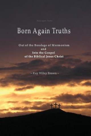 Born Again Truths: Out of the Bondage of Mormonism and Into the Gospel of the Biblical Jesus Christ