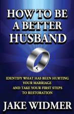 How to Be a Better Husband: Identify What Has Been Hurting Your Marriage and Take Your First Steps to Restoration