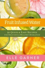 Fruit Infused Water: 50 Quick & Easy Recipes for Delicious & Healthy Hydration