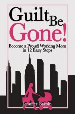 Guilt Be Gone!: Become a Proud Working Mom in 12 Easy Steps