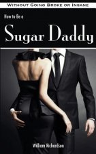 How to Be a Sugar Daddy: The Complete Guide to Living the Sugar Daddy Lifestyle Without Going Broke or Insane