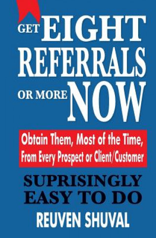 Get Eight Referrals or More Now: Obtain Them, Most of the Time, From Every Prospect or Client/Customer