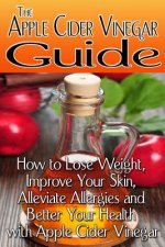 The Apple Cider Vinegar Guide: How to Lose Weight, Improve Your Skin, Alleviate Allergies and Better Your Health with Apple Cider Vinegar