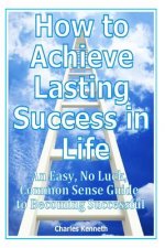 How to Achieve Lasting Success in Life: An Easy, No Luck, Common Sense Guide to Becoming Successful