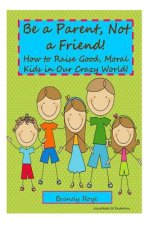 Be a Parent, Not a Friend!: How to Raise Good, Moral Kids in our Crazy World!