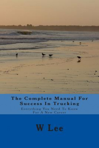 The Complete Manual For Success In Trucking: Everything You Need To Know For A New Career