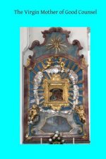The Virgin Mother of Good Counsel: A History of the Ancient Sanctuary of Our Lady of Good Counsel In Genazzano, And of the Wondeful Apparition and Mir