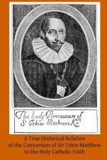 A True Historical Relation of the Conversion of Sir Tobie Matthew to the Holy Ca: With the Antecedents and Consequences Thereof