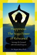 Happiness: The Yoga Power of Rehearsal: Moving Life Forward with Intended Purpose