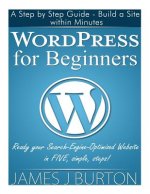 WordPress for Beginners: A Step by Step Guide - Build a Site within Minutes. Ready your Search-Engine-Optimized Website in FIVE, simple, steps!