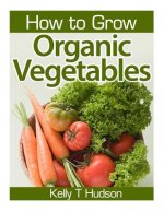 How to Grow Organic Vegetables: Your Guide To Growing Vegetables in Your Organic Garden