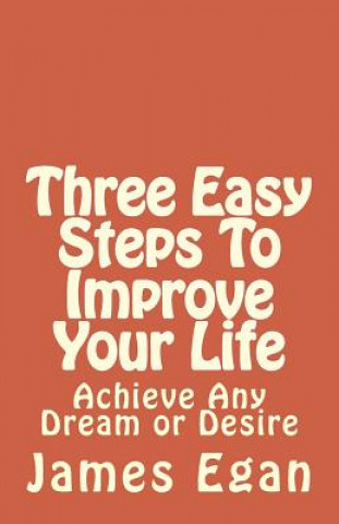 Three Easy Steps To Improve Your Life: Achieve Any Dream or Desire