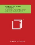 The Celestial Symbol Interpreted: Or The Natural Wonders And Spiritual Teachings Of The Sun As Revealed By The Triumphs Of Modern Science