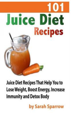 101 Juice Diet Recipes: Juice Diet Recipes That Help You to Lose Weight, Boost Energy, Increase Immunity and Detox Body