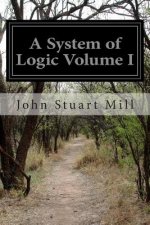A System of Logic Volume I: Ratiocinative and Inductive Being a Connected View of the Principles of Evidence and the Methods of Scientific Investi