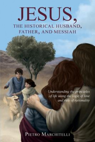 Jesus, the Historical Husband, Father, and Messiah: Understanding the principles of life using the logic of love and rule of rationality